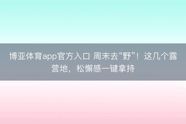 博亚体育app官方入口 周末去“野”！这几个露营地，松懈感一键拿持