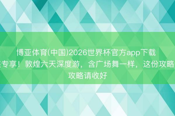博亚体育(中国)2026世界杯官方app下载 银发族专享！敦煌六天深度游，含广场舞一样，这份攻略请收好