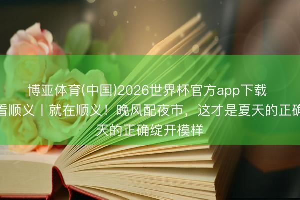 博亚体育(中国)2026世界杯官方app下载 团团带你看顺义丨就在顺义！晚风配夜市，这才是夏天的正确绽开模样