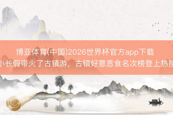 博亚体育(中国)2026世界杯官方app下载 小长假带火了古镇游，古镇好意思食名次榜登上热搜