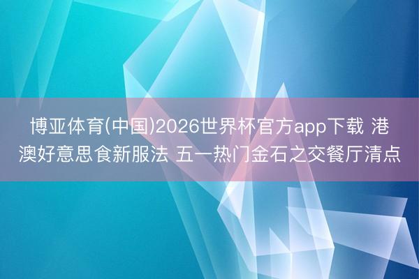 博亚体育(中国)2026世界杯官方app下载 港澳好意思食新服法 五一热门金石之交餐厅清点