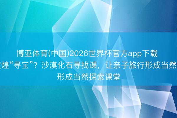 博亚体育(中国)2026世界杯官方app下载 带娃去敦煌“寻宝”？沙漠化石寻找课，让亲子旅行形成当然探索课堂