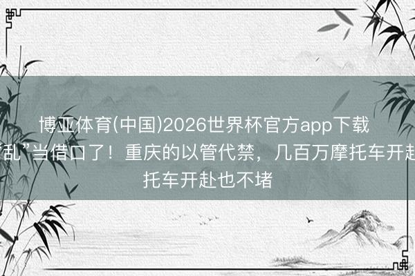 博亚体育(中国)2026世界杯官方app下载 别再拿“乱”当借口了！重庆的以管代禁，几百万摩托车开赴也不堵