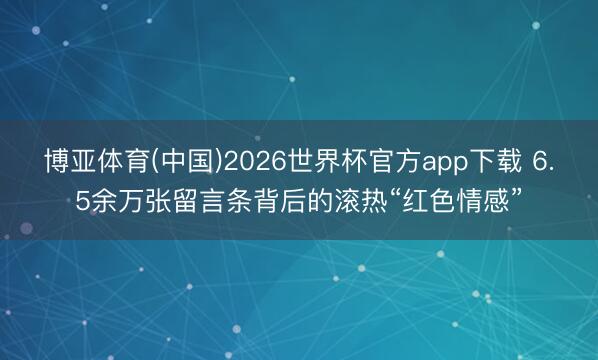 博亚体育(中国)2026世界杯官方app下载 6.5余万张留言条背后的滚热“红色情感”