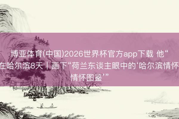 博亚体育(中国)2026世界杯官方app下载 他“浸泡”在哈尔滨8天｜画下“荷兰东谈主眼中的‘哈尔滨情怀图鉴’”