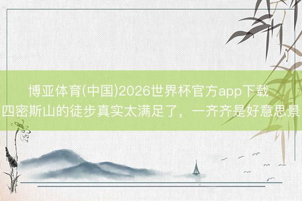 博亚体育(中国)2026世界杯官方app下载 四密斯山的徒步真实太满足了，一齐齐是好意思景