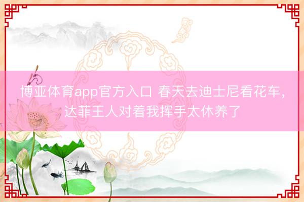 博亚体育app官方入口 春天去迪士尼看花车，达菲王人对着我挥手太休养了