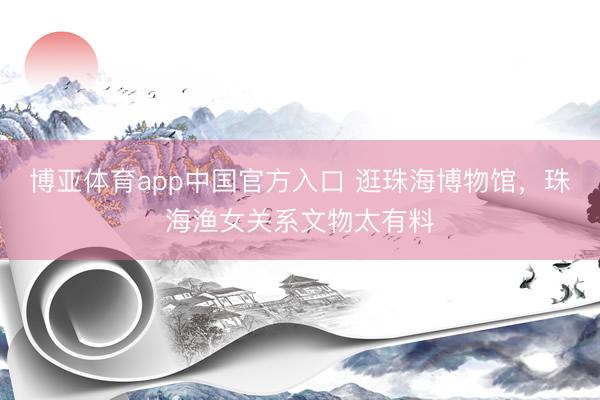 博亚体育app中国官方入口 逛珠海博物馆，珠海渔女关系文物太有料