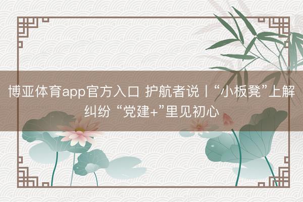 博亚体育app官方入口 护航者说丨“小板凳”上解纠纷 “党建+”里见初心