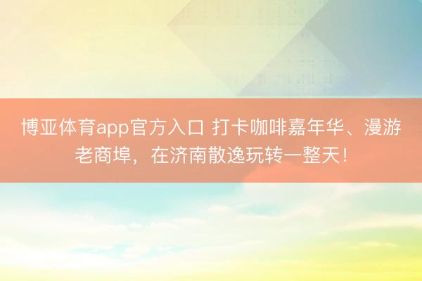 博亚体育app官方入口 打卡咖啡嘉年华、漫游老商埠，在济南散逸玩转一整天！