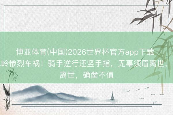 博亚体育(中国)2026世界杯官方app下载 西本分水岭惨烈车祸！骑手逆行还竖手指，无辜须眉离世，确凿不值