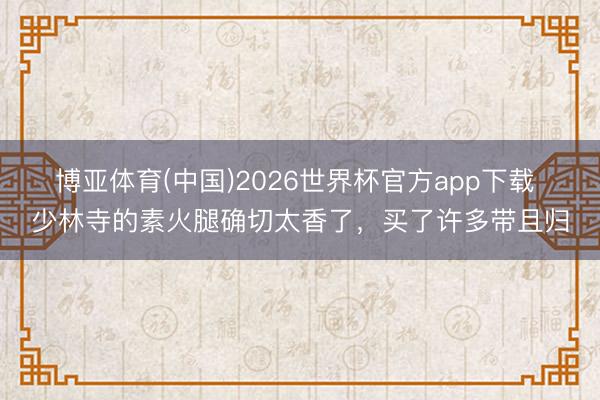 博亚体育(中国)2026世界杯官方app下载 少林寺的素火腿确切太香了，买了许多带且归