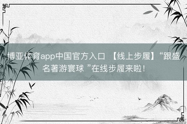 博亚体育app中国官方入口 【线上步履】“跟盛名著游寰球 ”在线步履来啦！