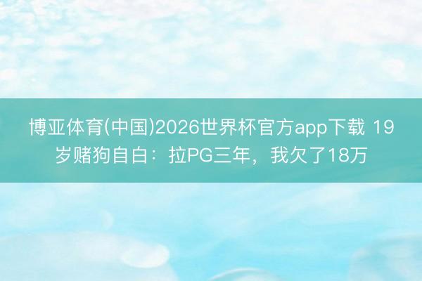 博亚体育(中国)2026世界杯官方app下载 19岁赌狗自白：拉PG三年，我欠了18万