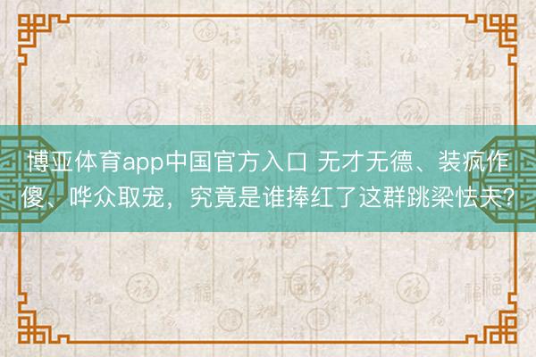 博亚体育app中国官方入口 无才无德、装疯作傻、哗众取宠，究竟是谁捧红了这群跳梁怯夫？