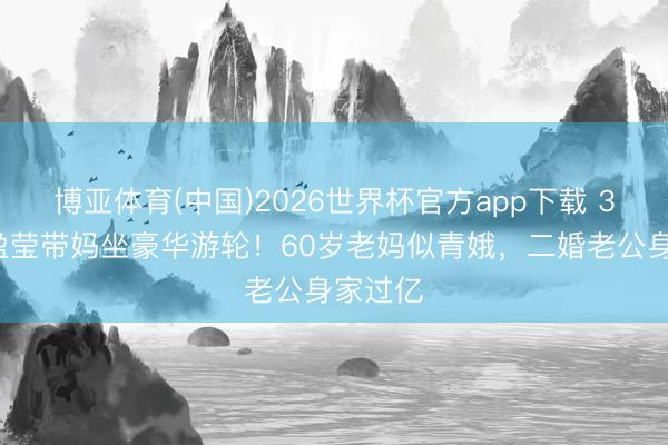 博亚体育(中国)2026世界杯官方app下载 35岁蓝盈莹带妈坐豪华游轮！60岁老妈似青娥，二婚老公身家过亿
