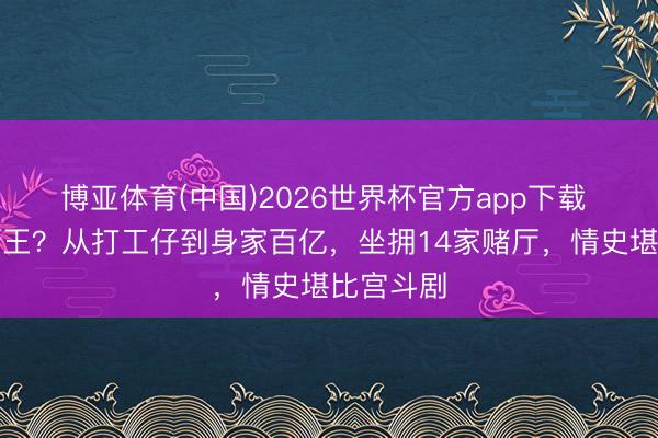 博亚体育(中国)2026世界杯官方app下载 澳门新赌王？从打工仔到身家百亿，坐拥14家赌厅，情史堪比宫斗剧