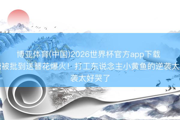 博亚体育(中国)2026世界杯官方app下载 从喂糖被批到送簪花爆火！打工东说念主小黄鱼的逆袭太好哭了