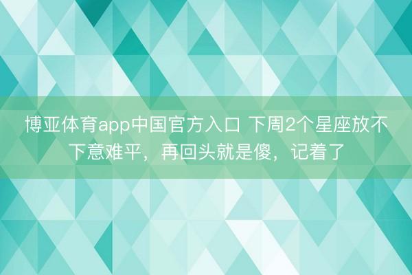 博亚体育app中国官方入口 下周2个星座放不下意难平，再回头就是傻，记着了