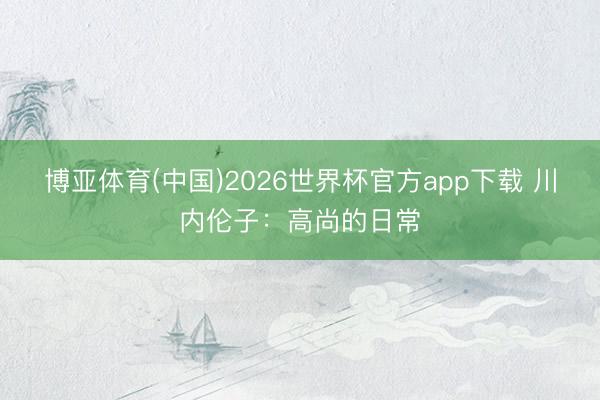 博亚体育(中国)2026世界杯官方app下载 川内伦子：高尚的日常