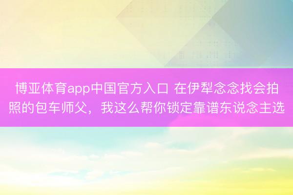 博亚体育app中国官方入口 在伊犁念念找会拍照的包车师父,我这么帮你锁定靠谱东说念主选