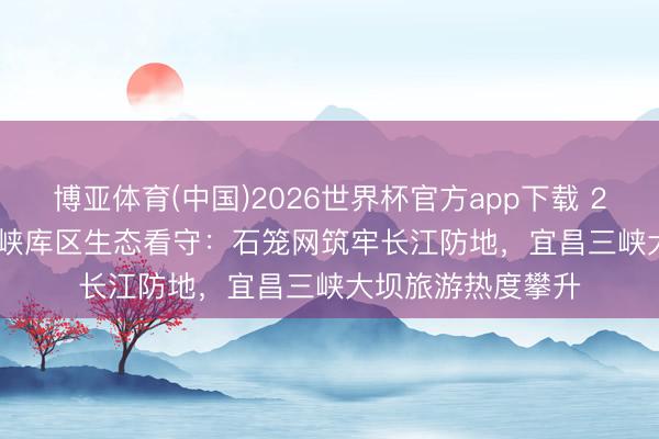 博亚体育(中国)2026世界杯官方app下载 2026 年 6 月｜三峡库区生态看守：石笼网筑牢长江防地，宜昌三峡大坝旅游热度攀升