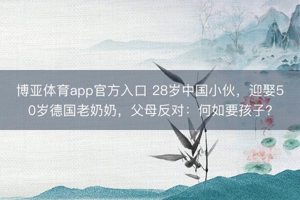 博亚体育app官方入口 28岁中国小伙，迎娶50岁德国老奶奶，父母反对：何如要孩子？