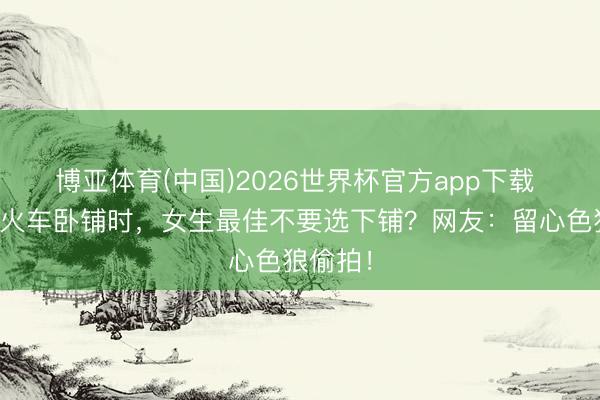 博亚体育(中国)2026世界杯官方app下载 为何坐火车卧铺时，女生最佳不要选下铺？网友：留心色狼偷拍！