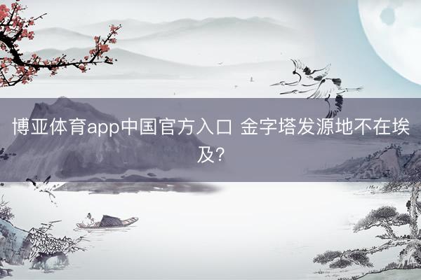 博亚体育app中国官方入口 金字塔发源地不在埃及？