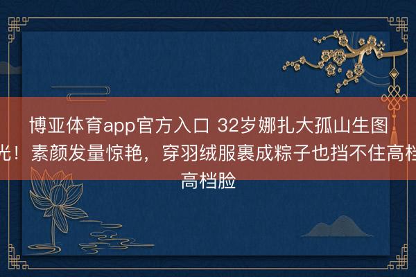 博亚体育app官方入口 32岁娜扎大孤山生图曝光！素颜发量惊艳，穿羽绒服裹成粽子也挡不住高档脸