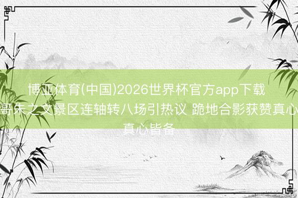 博亚体育(中国)2026世界杯官方app下载 大衣哥朱之文景区连轴转八场引热议 跪地合影获赞真心皆备