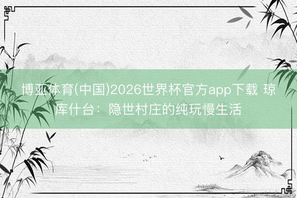博亚体育(中国)2026世界杯官方app下载 琼库什台：隐世村庄的纯玩慢生活