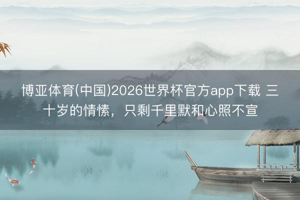 博亚体育(中国)2026世界杯官方app下载 三十岁的情愫,只剩千里默和心照不宣
