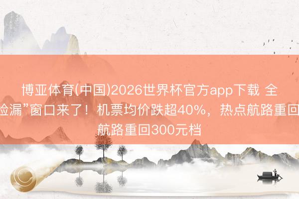 博亚体育(中国)2026世界杯官方app下载 全年最好“捡漏”窗口来了！机票均价跌超40%，热点航路重回300元档