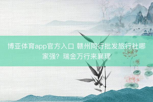 博亚体育app官方入口 赣州同行批发旅行社哪家强？瑞金万行来襄理