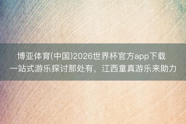 博亚体育(中国)2026世界杯官方app下载 一站式游乐探讨那处有，江西童真游乐来助力