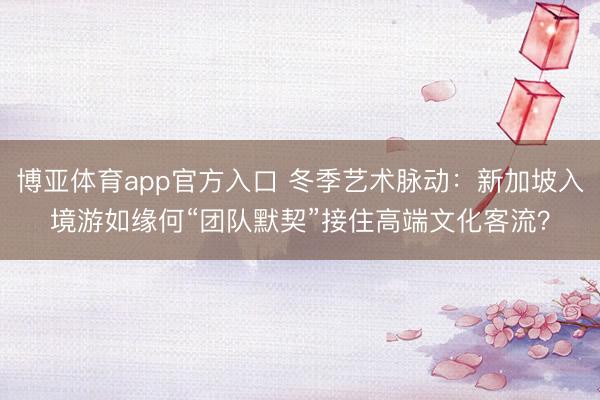 博亚体育app官方入口 冬季艺术脉动：新加坡入境游如缘何“团队默契”接住高端文化客流？