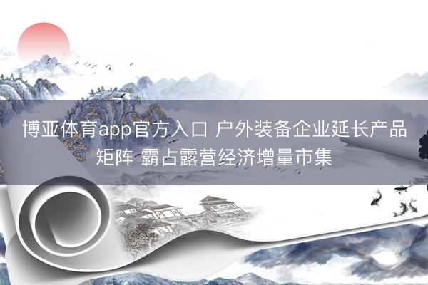 博亚体育app官方入口 户外装备企业延长产品矩阵 霸占露营经济增量市集