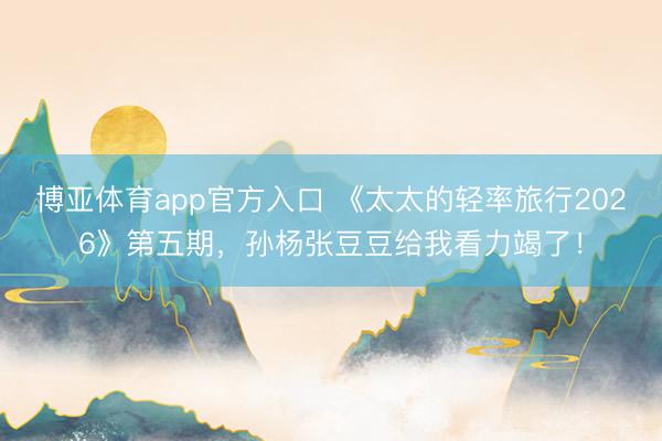 博亚体育app官方入口 《太太的轻率旅行2026》第五期，孙杨张豆豆给我看力竭了！
