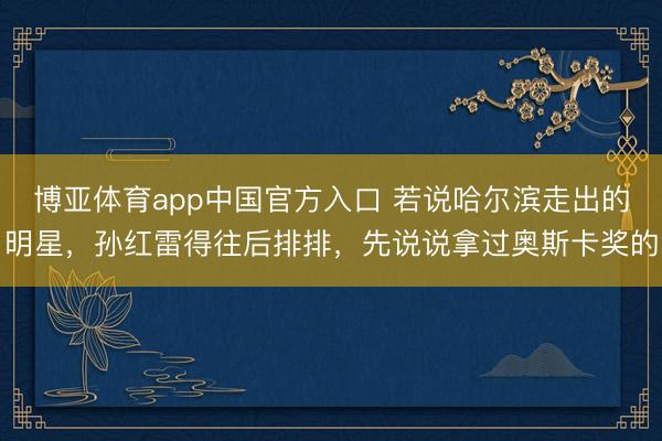 博亚体育app中国官方入口 若说哈尔滨走出的明星,孙红雷得往后排排,先说说拿过奥斯卡奖的