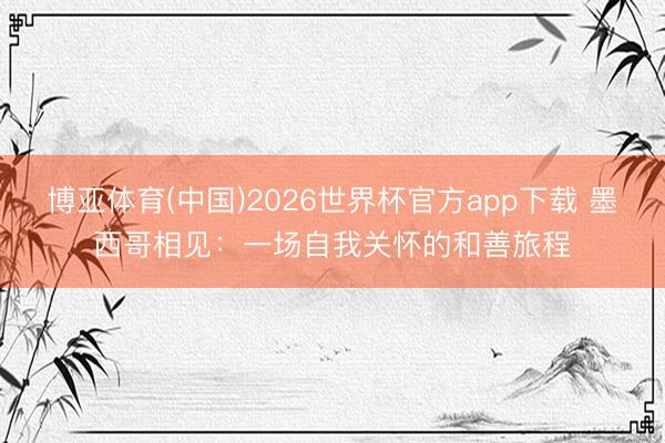 博亚体育(中国)2026世界杯官方app下载 墨西哥相见：一场自我关怀的和善旅程