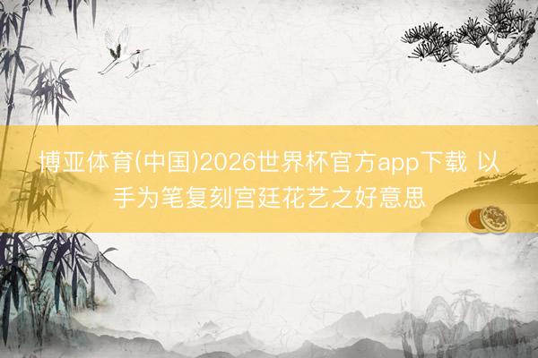 博亚体育(中国)2026世界杯官方app下载 以手为笔复刻宫廷花艺之好意思