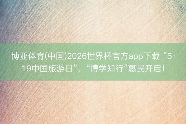 博亚体育(中国)2026世界杯官方app下载 “5·19中国旅游日”，“博学知行”惠民开启！