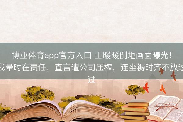 博亚体育app官方入口 王暖暖倒地画面曝光！我晕时在责任，直言遭公司压榨，连坐褥时齐不放过