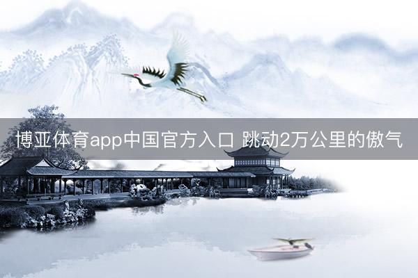 博亚体育app中国官方入口 跳动2万公里的傲气