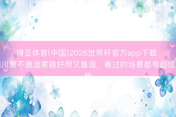 博亚体育(中国)2026世界杯官方app下载 四川景不雅造雾器好用又靠谱，看过的场景都夸超惊艳
