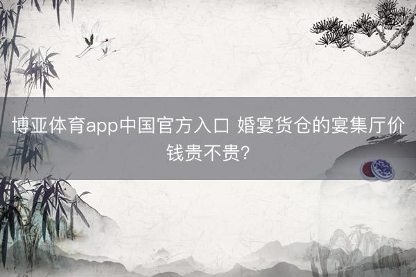 博亚体育app中国官方入口 婚宴货仓的宴集厅价钱贵不贵？