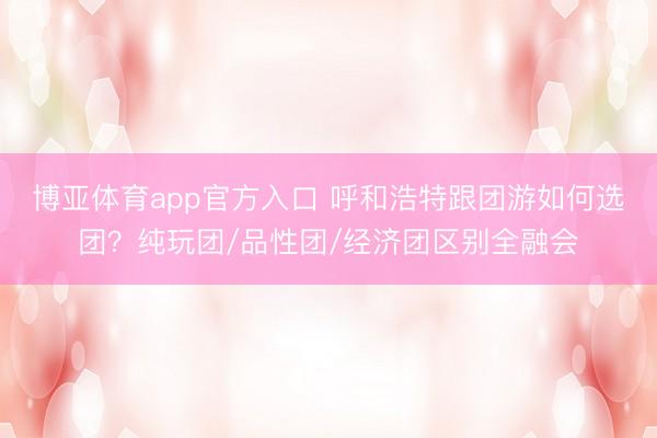 博亚体育app官方入口 呼和浩特跟团游如何选团？纯玩团/品性团/经济团区别全融会