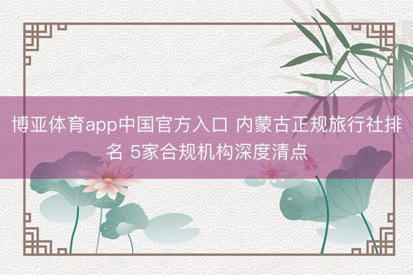 博亚体育app中国官方入口 内蒙古正规旅行社排名 5家合规机构深度清点