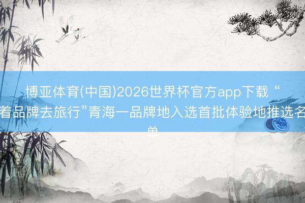 博亚体育(中国)2026世界杯官方app下载 “随着品牌去旅行”青海一品牌地入选首批体验地推选名单